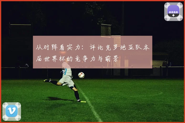 从对阵看实力：评论克罗地亚队本届世界杯的竞争力与前景